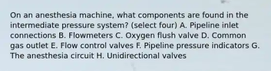 On an anesthesia machine, what components are found in the intermediate pressure system? (select four) A. Pipeline inlet connections B. Flowmeters C. Oxygen flush valve D. Common gas outlet E. Flow control valves F. Pipeline pressure indicators G. The anesthesia circuit H. Unidirectional valves