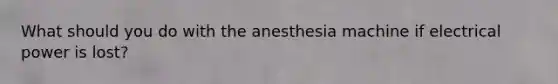 What should you do with the anesthesia machine if electrical power is lost?