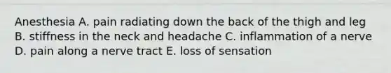 Anesthesia A. pain radiating down the back of the thigh and leg B. stiffness in the neck and headache C. inflammation of a nerve D. pain along a nerve tract E. loss of sensation