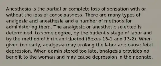 Anesthesia is the partial or complete loss of sensation with or without the loss of consciousness. There are many types of analgesia and anesthesia and a number of methods for administering them. The analgesic or anesthetic selected is determined, to some degree, by the patient's stage of labor and by the method of birth anticipated (Boxes 13-1 and 13-2). When given too early, analgesia may prolong the labor and cause fetal depression. When administered too late, analgesia provides no benefit to the woman and may cause depression in the neonate.