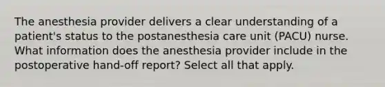 The anesthesia provider delivers a clear understanding of a patient's status to the postanesthesia care unit (PACU) nurse. What information does the anesthesia provider include in the postoperative hand-off report? Select all that apply.