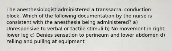 The anesthesiologist administered a transsacral conduction block. Which of the following documentation by the nurse is consistent with the anesthesia being administered? a) Unresponsive to verbal or tactile stimuli b) No movement in right lower leg c) Denies sensation to perineum and lower abdomen d) Yelling and pulling at equipment