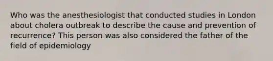 Who was the anesthesiologist that conducted studies in London about cholera outbreak to describe the cause and prevention of recurrence? This person was also considered the father of the field of epidemiology