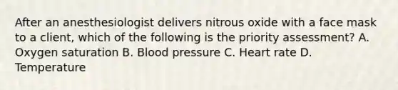 After an anesthesiologist delivers nitrous oxide with a face mask to a client, which of the following is the priority assessment? A. Oxygen saturation B. Blood pressure C. Heart rate D. Temperature