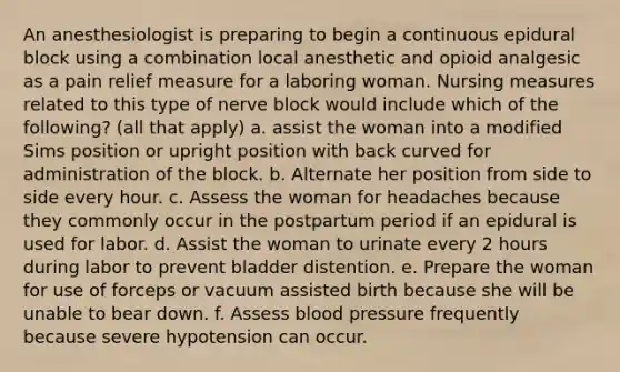 An anesthesiologist is preparing to begin a continuous epidural block using a combination local anesthetic and opioid analgesic as a pain relief measure for a laboring woman. Nursing measures related to this type of nerve block would include which of the following? (all that apply) a. assist the woman into a modified Sims position or upright position with back curved for administration of the block. b. Alternate her position from side to side every hour. c. Assess the woman for headaches because they commonly occur in the postpartum period if an epidural is used for labor. d. Assist the woman to urinate every 2 hours during labor to prevent bladder distention. e. Prepare the woman for use of forceps or vacuum assisted birth because she will be unable to bear down. f. Assess blood pressure frequently because severe hypotension can occur.