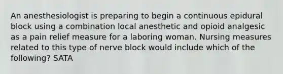 An anesthesiologist is preparing to begin a continuous epidural block using a combination local anesthetic and opioid analgesic as a pain relief measure for a laboring woman. Nursing measures related to this type of nerve block would include which of the following? SATA