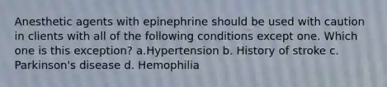 Anesthetic agents with epinephrine should be used with caution in clients with all of the following conditions except one. Which one is this exception? a.Hypertension b. History of stroke c. Parkinson's disease d. Hemophilia