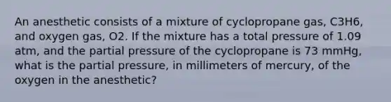 An anesthetic consists of a mixture of cyclopropane gas, C3H6, and oxygen gas, O2. If the mixture has a total pressure of 1.09 atm, and the partial pressure of the cyclopropane is 73 mmHg, what is the partial pressure, in millimeters of mercury, of the oxygen in the anesthetic?