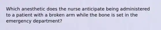 Which anesthetic does the nurse anticipate being administered to a patient with a broken arm while the bone is set in the emergency department?