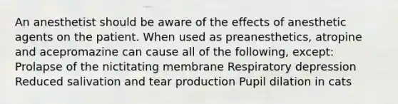 An anesthetist should be aware of the effects of anesthetic agents on the patient. When used as preanesthetics, atropine and acepromazine can cause all of the following, except: Prolapse of the nictitating membrane Respiratory depression Reduced salivation and tear production Pupil dilation in cats