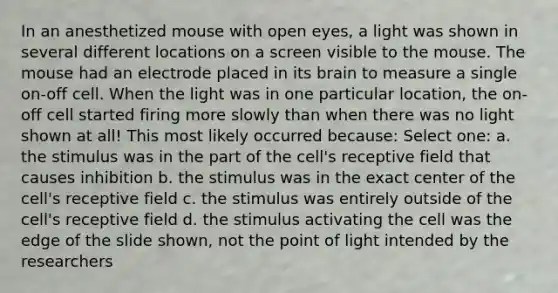 In an anesthetized mouse with open eyes, a light was shown in several different locations on a screen visible to the mouse. The mouse had an electrode placed in its brain to measure a single on-off cell. When the light was in one particular location, the on-off cell started firing more slowly than when there was no light shown at all! This most likely occurred because: Select one: a. the stimulus was in the part of the cell's receptive field that causes inhibition b. the stimulus was in the exact center of the cell's receptive field c. the stimulus was entirely outside of the cell's receptive field d. the stimulus activating the cell was the edge of the slide shown, not the point of light intended by the researchers