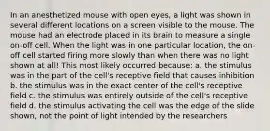 In an anesthetized mouse with open eyes, a light was shown in several different locations on a screen visible to the mouse. The mouse had an electrode placed in its brain to measure a single on-off cell. When the light was in one particular location, the on-off cell started firing more slowly than when there was no light shown at all! This most likely occurred because: a. the stimulus was in the part of the cell's receptive field that causes inhibition b. the stimulus was in the exact center of the cell's receptive field c. the stimulus was entirely outside of the cell's receptive field d. the stimulus activating the cell was the edge of the slide shown, not the point of light intended by the researchers