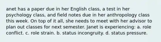 anet has a paper due in her English class, a test in her psychology class, and field notes due in her anthropology class this week. On top of it all, she needs to meet with her advisor to plan out classes for next semester. Janet is experiencing: a. role conflict. c. role strain. b. status incongruity. d. status pressure.