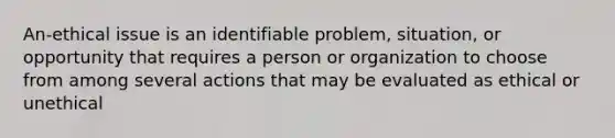 An-ethical issue is an identifiable problem, situation, or opportunity that requires a person or organization to choose from among several actions that may be evaluated as ethical or unethical