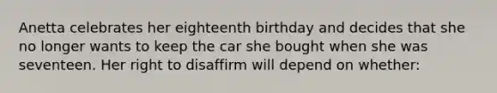 Anetta celebrates her eighteenth birthday and decides that she no longer wants to keep the car she bought when she was seventeen. Her right to disaffirm will depend on whether: