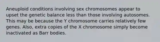 Aneuploid conditions involving sex chromosomes appear to upset the genetic balance <a href='https://www.questionai.com/knowledge/k7BtlYpAMX-less-than' class='anchor-knowledge'>less than</a> those involving autosomes. This may be because the Y chromosome carries relatively few genes. Also, extra copies of the X chromosome simply become inactivated as Barr bodies.