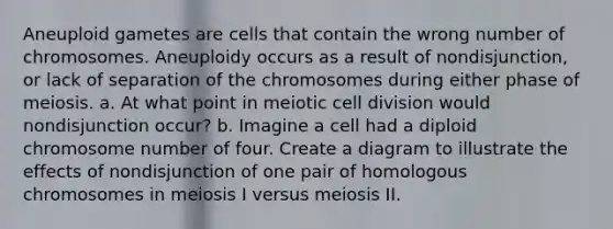 Aneuploid gametes are cells that contain the wrong number of chromosomes. Aneuploidy occurs as a result of nondisjunction, or lack of separation of the chromosomes during either phase of meiosis. a. At what point in meiotic <a href='https://www.questionai.com/knowledge/kjHVAH8Me4-cell-division' class='anchor-knowledge'>cell division</a> would nondisjunction occur? b. Imagine a cell had a diploid chromosome number of four. Create a diagram to illustrate the effects of nondisjunction of one pair of homologous chromosomes in meiosis I versus meiosis II.