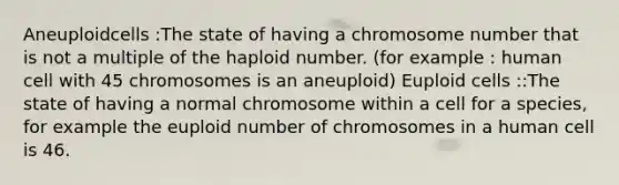 Aneuploidcells :The state of having a chromosome number that is not a multiple of the haploid number. (for example : human cell with 45 chromosomes is an aneuploid) Euploid cells ::The state of having a normal chromosome within a cell for a species, for example the euploid number of chromosomes in a human cell is 46.