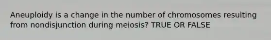 Aneuploidy is a change in the number of chromosomes resulting from nondisjunction during meiosis? TRUE OR FALSE