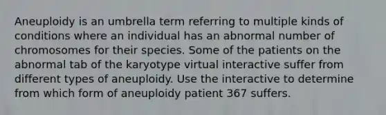 Aneuploidy is an umbrella term referring to multiple kinds of conditions where an individual has an abnormal number of chromosomes for their species. Some of the patients on the abnormal tab of the karyotype virtual interactive suffer from different types of aneuploidy. Use the interactive to determine from which form of aneuploidy patient 367 suffers.