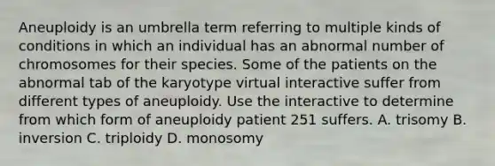 Aneuploidy is an umbrella term referring to multiple kinds of conditions in which an individual has an abnormal number of chromosomes for their species. Some of the patients on the abnormal tab of the karyotype virtual interactive suffer from different types of aneuploidy. Use the interactive to determine from which form of aneuploidy patient 251 suffers. A. trisomy B. inversion C. triploidy D. monosomy