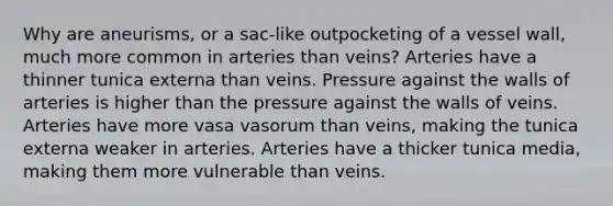 Why are aneurisms, or a sac-like outpocketing of a vessel wall, much more common in arteries than veins? Arteries have a thinner tunica externa than veins. Pressure against the walls of arteries is higher than the pressure against the walls of veins. Arteries have more vasa vasorum than veins, making the tunica externa weaker in arteries. Arteries have a thicker tunica media, making them more vulnerable than veins.