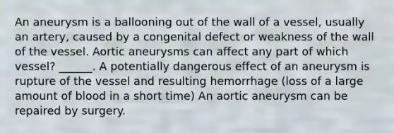 An aneurysm is a ballooning out of the wall of a vessel, usually an artery, caused by a congenital defect or weakness of the wall of the vessel. Aortic aneurysms can affect any part of which vessel? ______. A potentially dangerous effect of an aneurysm is rupture of the vessel and resulting hemorrhage (loss of a large amount of blood in a short time) An aortic aneurysm can be repaired by surgery.