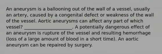 An aneurysm is a ballooning out of the wall of a vessel, usually an artery, caused by a congenital defect or weakness of the wall of the vessel. Aortic aneurysms can affect any part of which vessel? _____________________. A potentially dangerous effect of an aneurysm is rupture of the vessel and resulting hemorrhage (loss of a large amount of blood in a short time). An aortic aneurysm can be repaired by surgery.