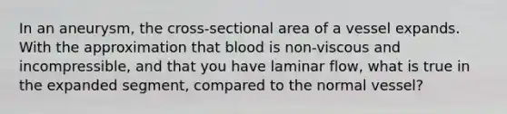 In an aneurysm, the cross-sectional area of a vessel expands. With the approximation that blood is non-viscous and incompressible, and that you have laminar flow, what is true in the expanded segment, compared to the normal vessel?