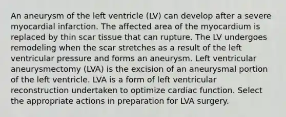 An aneurysm of the left ventricle (LV) can develop after a severe myocardial infarction. The affected area of the myocardium is replaced by thin scar tissue that can rupture. The LV undergoes remodeling when the scar stretches as a result of the left ventricular pressure and forms an aneurysm. Left ventricular aneurysmectomy (LVA) is the excision of an aneurysmal portion of the left ventricle. LVA is a form of left ventricular reconstruction undertaken to optimize cardiac function. Select the appropriate actions in preparation for LVA surgery.