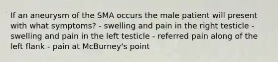 If an aneurysm of the SMA occurs the male patient will present with what symptoms? - swelling and pain in the right testicle - swelling and pain in the left testicle - referred pain along of the left flank - pain at McBurney's point