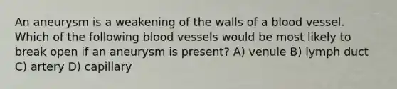 An aneurysm is a weakening of the walls of a blood vessel. Which of the following blood vessels would be most likely to break open if an aneurysm is present? A) venule B) lymph duct C) artery D) capillary