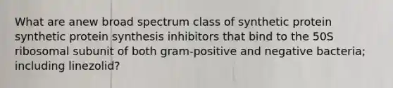 What are anew broad spectrum class of synthetic protein synthetic <a href='https://www.questionai.com/knowledge/kVyphSdCnD-protein-synthesis' class='anchor-knowledge'>protein synthesis</a> inhibitors that bind to the 50S ribosomal subunit of both gram-positive and negative bacteria; including linezolid?