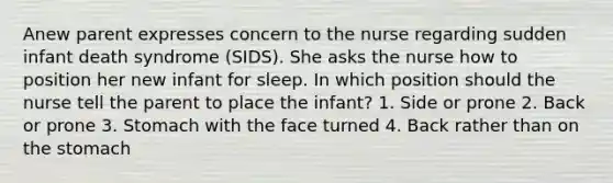 Anew parent expresses concern to the nurse regarding sudden infant death syndrome (SIDS). She asks the nurse how to position her new infant for sleep. In which position should the nurse tell the parent to place the infant? 1. Side or prone 2. Back or prone 3. Stomach with the face turned 4. Back rather than on the stomach