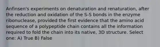 Anfinsen's experiments on denaturation and renaturation, after the reduction and oxidation of the S-S bonds in the enzyme ribonuclease, provided the first evidence that the amino acid sequence of a polypeptide chain contains all the information required to fold the chain into its native, 3D structure. Select one: A) True B) False