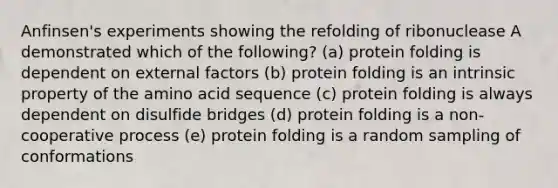 Anfinsen's experiments showing the refolding of ribonuclease A demonstrated which of the following? (a) protein folding is dependent on external factors (b) protein folding is an intrinsic property of the amino acid sequence (c) protein folding is always dependent on disulfide bridges (d) protein folding is a non-cooperative process (e) protein folding is a random sampling of conformations