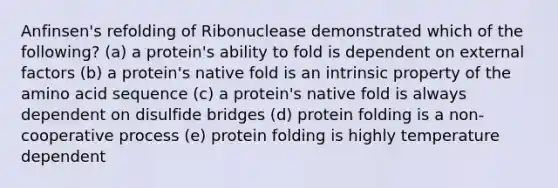 Anfinsen's refolding of Ribonuclease demonstrated which of the following? (a) a protein's ability to fold is dependent on external factors (b) a protein's native fold is an intrinsic property of the amino acid sequence (c) a protein's native fold is always dependent on disulfide bridges (d) protein folding is a non-cooperative process (e) protein folding is highly temperature dependent