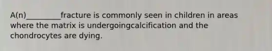 A(n)_________fracture is commonly seen in children in areas where the matrix is undergoingcalcification and the chondrocytes are dying.