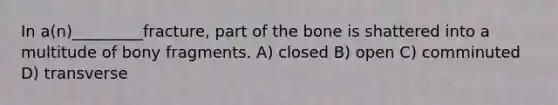 In a(n)_________fracture, part of the bone is shattered into a multitude of bony fragments. A) closed B) open C) comminuted D) transverse