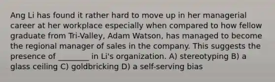 Ang Li has found it rather hard to move up in her managerial career at her workplace especially when compared to how fellow graduate from Tri-Valley, Adam Watson, has managed to become the regional manager of sales in the company. This suggests the presence of ________ in Li's organization. A) stereotyping B) a glass ceiling C) goldbricking D) a self-serving bias