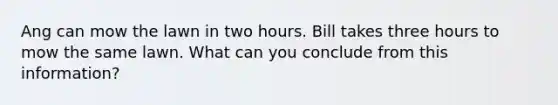 Ang can mow the lawn in two hours. Bill takes three hours to mow the same lawn. What can you conclude from this information?