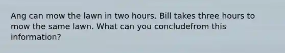 Ang can mow the lawn in two hours. Bill takes three hours to mow the same lawn. What can you concludefrom this information?