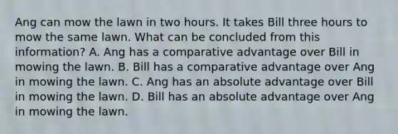 Ang can mow the lawn in two hours. It takes Bill three hours to mow the same lawn. What can be concluded from this information? A. Ang has a comparative advantage over Bill in mowing the lawn. B. Bill has a comparative advantage over Ang in mowing the lawn. C. Ang has an absolute advantage over Bill in mowing the lawn. D. Bill has an absolute advantage over Ang in mowing the lawn.