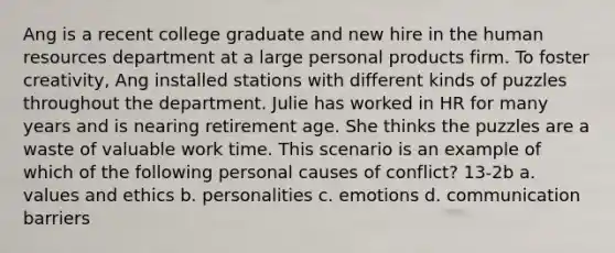 Ang is a recent college graduate and new hire in the human resources department at a large personal products firm. To foster creativity, Ang installed stations with different kinds of puzzles throughout the department. Julie has worked in HR for many years and is nearing retirement age. She thinks the puzzles are a waste of valuable work time. This scenario is an example of which of the following personal causes of conflict? 13-2b a. values and ethics b. personalities c. emotions d. communication barriers