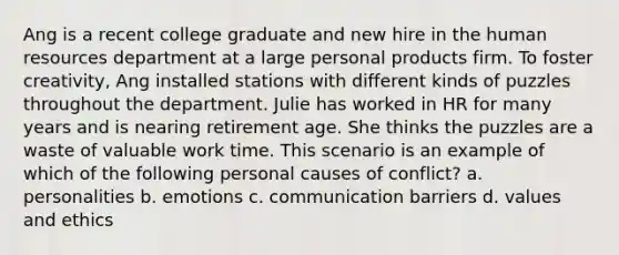 Ang is a recent college graduate and new hire in the human resources department at a large personal products firm. To foster creativity, Ang installed stations with different kinds of puzzles throughout the department. Julie has worked in HR for many years and is nearing retirement age. She thinks the puzzles are a waste of valuable work time. This scenario is an example of which of the following personal causes of conflict? a. personalities b. emotions c. communication barriers d. values and ethics