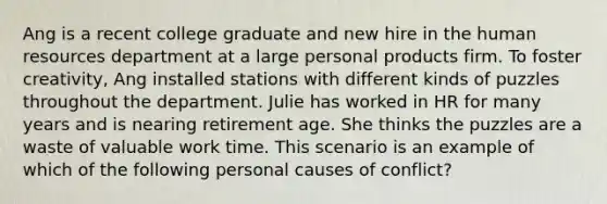 Ang is a recent college graduate and new hire in the human resources department at a large personal products firm. To foster creativity, Ang installed stations with different kinds of puzzles throughout the department. Julie has worked in HR for many years and is nearing retirement age. She thinks the puzzles are a waste of valuable work time. This scenario is an example of which of the following personal causes of conflict?
