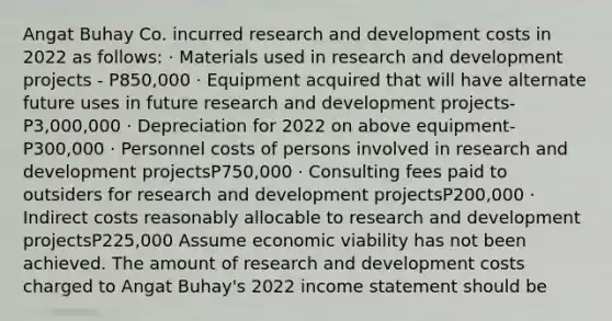 Angat Buhay Co. incurred research and development costs in 2022 as follows: · Materials used in research and development projects - P850,000 · Equipment acquired that will have alternate future uses in future research and development projects- P3,000,000 · Depreciation for 2022 on above equipment- P300,000 · Personnel costs of persons involved in research and development projectsP750,000 · Consulting fees paid to outsiders for research and development projectsP200,000 · Indirect costs reasonably allocable to research and development projectsP225,000 Assume economic viability has not been achieved. The amount of research and development costs charged to Angat Buhay's 2022 income statement should be