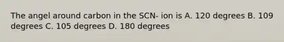 The angel around carbon in the SCN- ion is A. 120 degrees B. 109 degrees C. 105 degrees D. 180 degrees