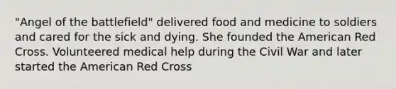 "Angel of the battlefield" delivered food and medicine to soldiers and cared for the sick and dying. She founded the American Red Cross. Volunteered medical help during the Civil War and later started the American Red Cross