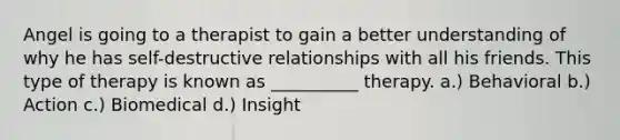 Angel is going to a therapist to gain a better understanding of why he has self-destructive relationships with all his friends. This type of therapy is known as __________ therapy. a.) Behavioral b.) Action c.) Biomedical d.) Insight